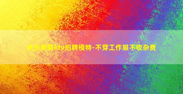 长沙商务ktv招聘模特-不穿工作服不收杂费